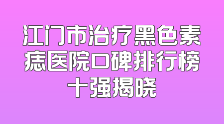 江门市治疗黑色素痣医院口碑排行榜十强揭晓
