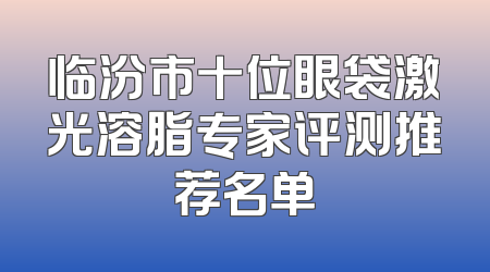 临汾市十位眼袋激光溶脂专家评测推荐名单