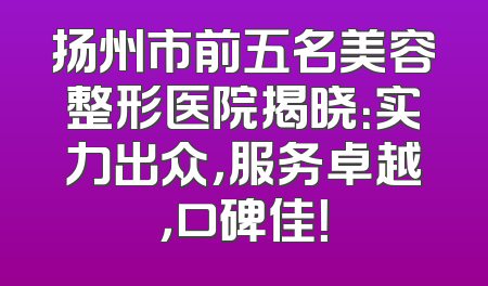 扬州市前五名美容整形医院揭晓：实力出众，服务卓越，口碑佳！