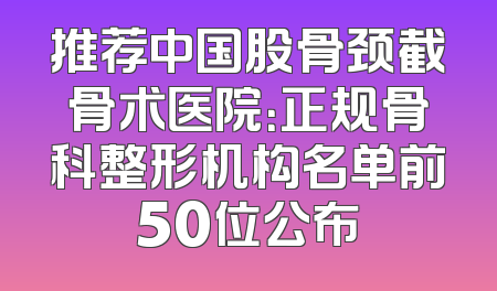 推荐中国股骨颈截骨术医院：正规骨科整形机构名单前50位公布
