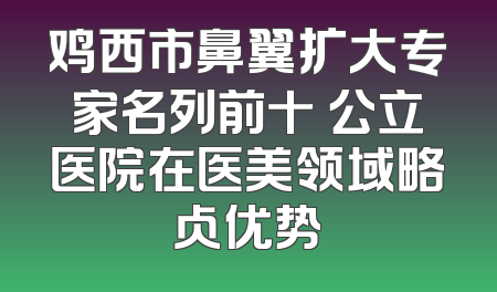 鸡西市鼻翼扩大专家名列前十 公立医院在医美领域略占优势