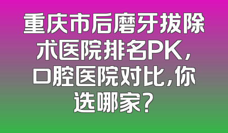 重庆市后磨牙拔除术医院排名PK，口腔医院对比，你选哪家？