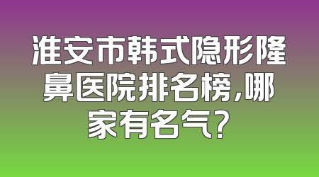 淮安市韩式隐形隆鼻医院排名榜，哪家有名气？