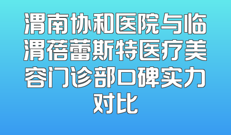 渭南协和医院与临渭蓓蕾斯特医疗美容门诊部口碑实力对比