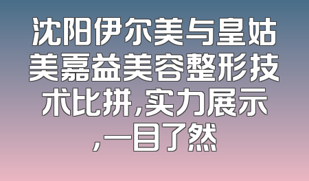 沈阳伊尔美与皇姑美嘉益美容整形技术比拼，实力展示，一目了然