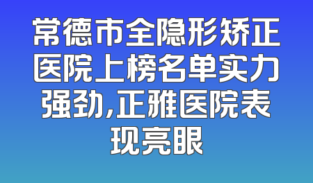 常德市全隐形矫正医院上榜名单实力强劲，正雅医院表现亮眼