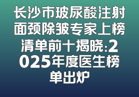 长沙市玻尿酸注射面颈除皱专家上榜清单前十揭晓：2025年度医生榜单出炉