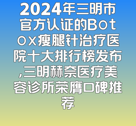 2024年三明市官方认证的Botox瘦腿针治疗医院十大排行榜发布，三明赫奈医疗美容诊所荣膺口碑推荐