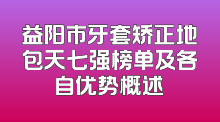 益阳市牙套矫正地包天七强榜单及各自优势概述