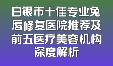 白银市十佳专业兔唇修复医院推荐及前五医疗美容机构深度解析
