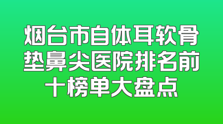 烟台市自体耳软骨垫鼻尖医院排名前十榜单大盘点
