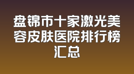 盘锦市十家激光美容皮肤医院排行榜汇总