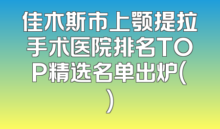 佳木斯市上颚提拉手术医院排名TOP精选名单出炉（）