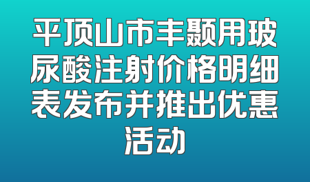 平顶山市丰颞用玻尿酸注射价格明细表发布并推出优惠活动