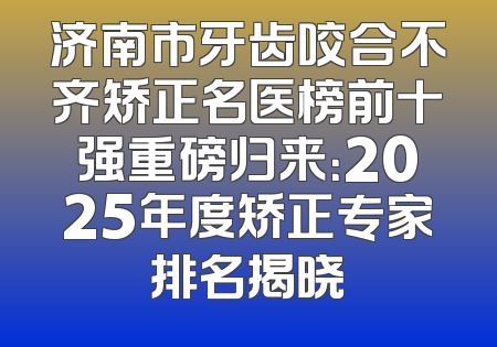 济南市牙齿咬合不齐矫正名医榜前十强重磅归来：2025年度矫正专家排名揭晓