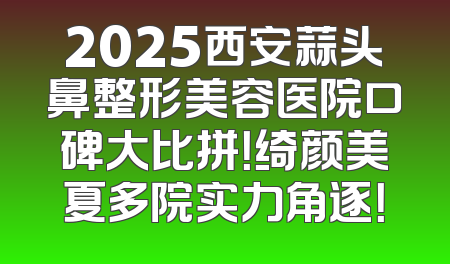 2025西安蒜头鼻整形美容医院口碑大比拼！绮颜美夏多院实力角逐！