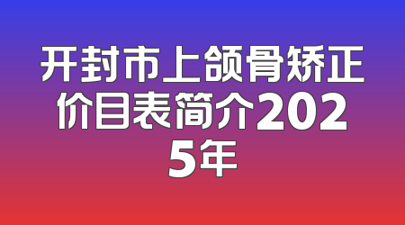 开封市上颌骨矫正价目表简介2025年