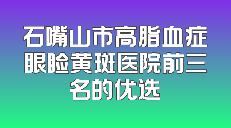石嘴山市高脂血症眼睑黄斑医院前三名的优选