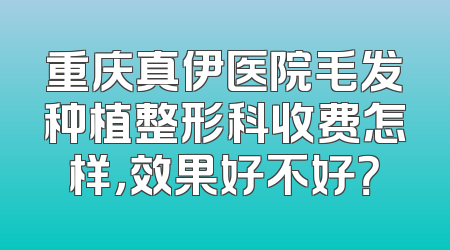 重庆真伊医院毛发种植整形科收费怎样，效果好不好？