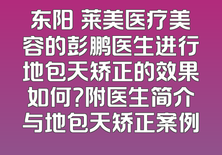 东阳玥莱美医疗美容的彭鹏医生进行地包天矫正的效果如何？附医生简介与地包天矫正案例