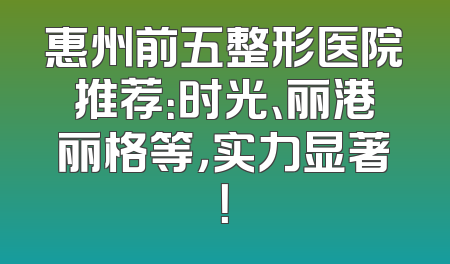 惠州前五整形医院推荐：时光、丽港丽格等，实力显著！