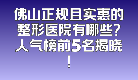 佛山正规且实惠的整形医院有哪些？人气榜前5名揭晓！