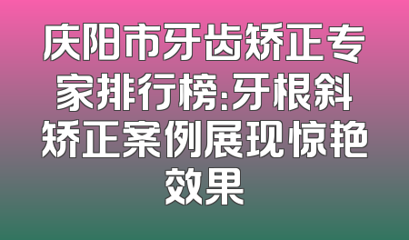 庆阳市牙齿矫正专家排行榜：牙根斜矫正案例展现惊艳效果