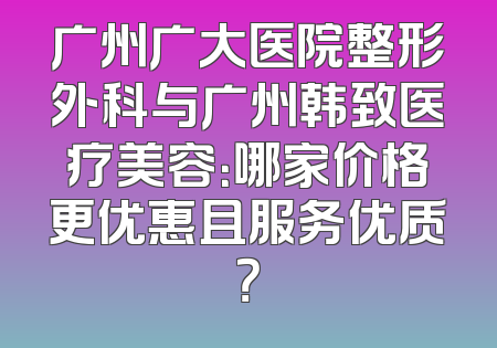 广州广大医院整形外科与广州韩致医疗美容：哪家价格更优惠且服务优质？