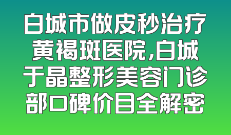 白城市做皮秒治疗黄褐斑医院，白城于晶整形美容门诊部口碑价目全解密