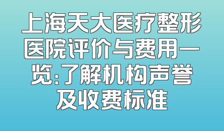 上海天大医疗整形医院评价与费用一览：了解机构声誉及收费标准