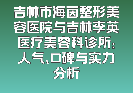 吉林市海茵整形美容医院与吉林李英医疗美容科诊所：人气、口碑与实力分析