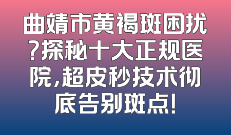 曲靖市黄褐斑困扰？探秘十大正规医院，超皮秒技术彻底告别斑点！