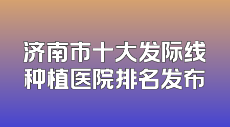 济南市十大发际线种植医院排名发布