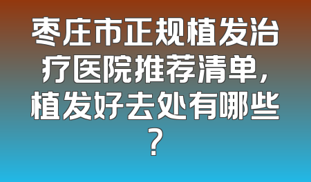 枣庄市正规植发治疗医院推荐清单，植发好去处有哪些？