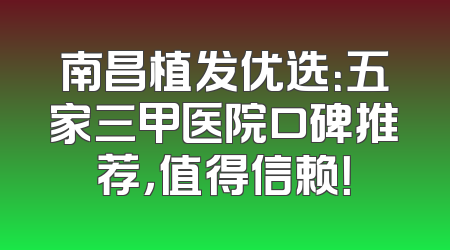 南昌植发优选：五家三甲医院口碑推荐，值得信赖！