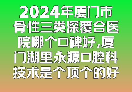 2024年厦门市骨性三类深覆合医院哪个口碑好，厦门湖里永源口腔科技术是个顶个的好