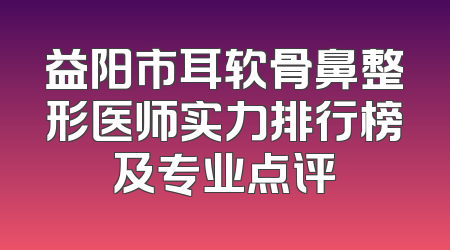 益阳市耳软骨鼻整形医师实力排行榜及专业点评