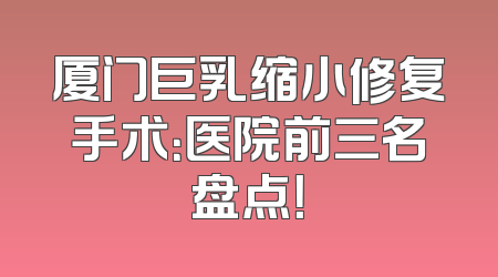 厦门巨乳缩小修复手术：医院前三名盘点！