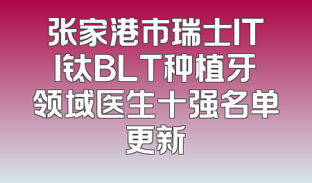 张家港市瑞士ITI钛BLT种植牙领域医生十强名单更新