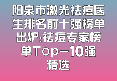 阳泉市激光祛痘医生排名前十强榜单出炉：祛痘专家榜单Top_10强精选