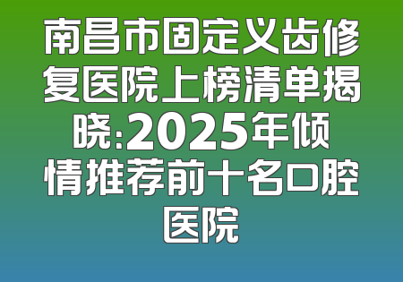 南昌市固定义齿修复医院上榜清单揭晓：2025年倾情推荐前十名口腔医院