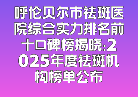 呼伦贝尔市祛斑医院综合实力排名前十口碑榜揭晓：2025年度祛斑机构榜单公布