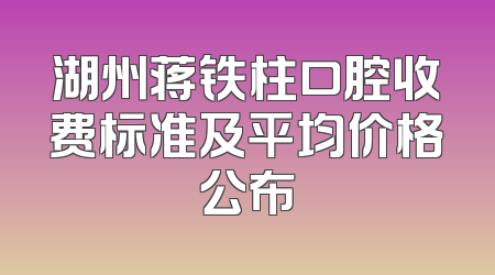 湖州蒋铁柱口腔收费标准及平均价格公布