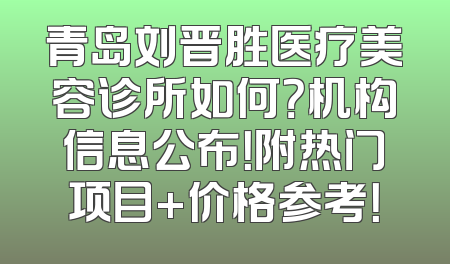 青岛刘晋胜医疗美容诊所如何？机构信息公布！附热门项目+价格参考！