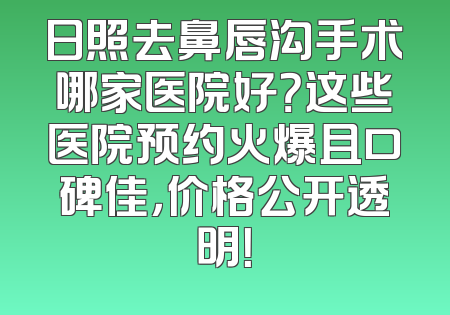 日照去鼻唇沟手术哪家医院好？这些医院预约火爆且口碑佳，价格公开透明！