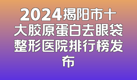 2024揭阳市十大胶原蛋白去眼袋整形医院排行榜发布
