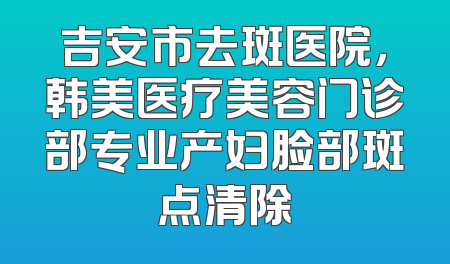 吉安市去斑医院，韩美医疗美容门诊部专业产妇脸部斑点清除