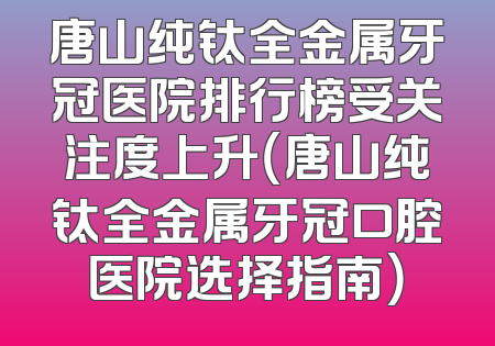 唐山纯钛全金属牙冠医院排行榜受关注度上升（唐山纯钛全金属牙冠口腔医院选择指南）