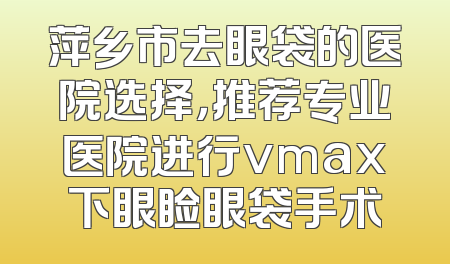 萍乡市去眼袋的医院选择，推荐专业医院进行vmax下眼睑眼袋手术