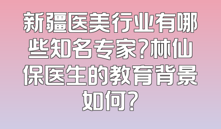 新疆医美行业有哪些知名专家？林仙保医生的教育背景如何？